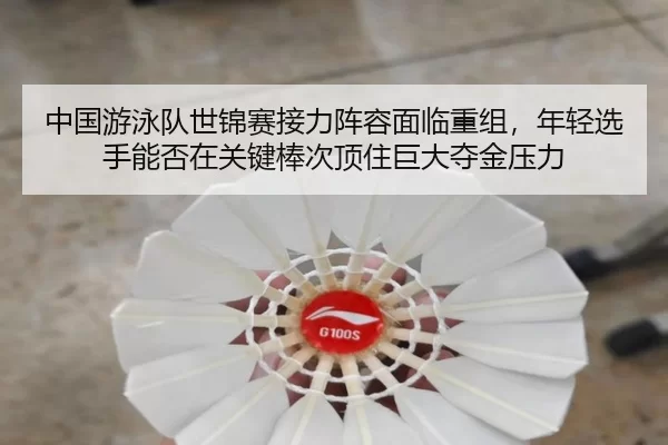 中国游泳队世锦赛接力阵容面临重组，年轻选手能否在关键棒次顶住巨大夺金压力